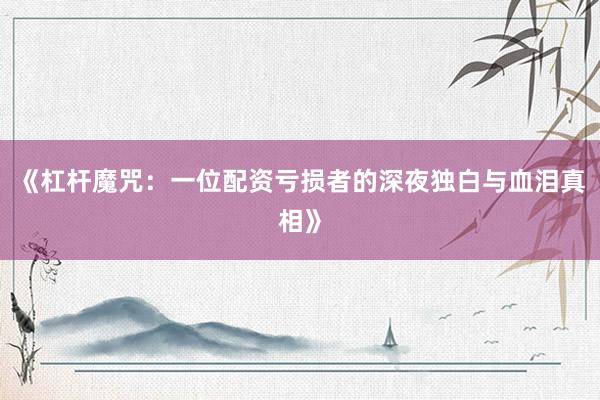 《杠杆魔咒：一位配资亏损者的深夜独白与血泪真相》