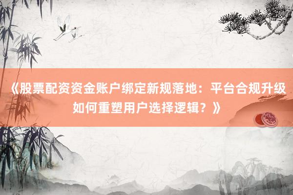 《股票配资资金账户绑定新规落地：平台合规升级如何重塑用户选择逻辑？》