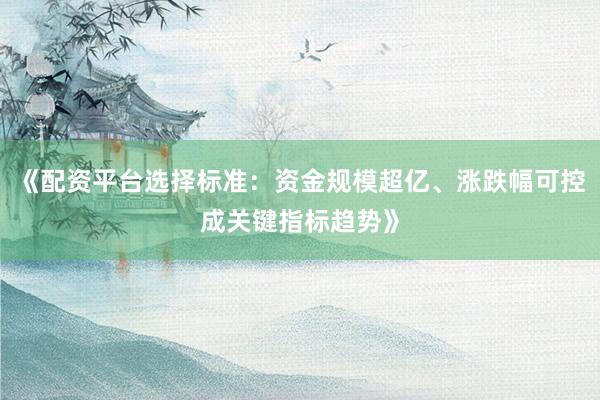 《配资平台选择标准：资金规模超亿、涨跌幅可控成关键指标趋势》
