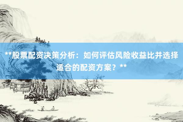 **股票配资决策分析：如何评估风险收益比并选择适合的配资方案？**