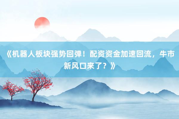 《机器人板块强势回弹！配资资金加速回流，牛市新风口来了？》