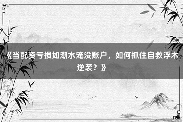 《当配资亏损如潮水淹没账户，如何抓住自救浮木逆袭？》
