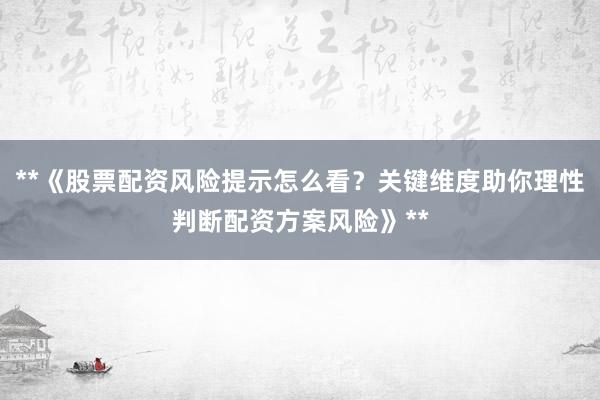 **《股票配资风险提示怎么看？关键维度助你理性判断配资方案风险》**