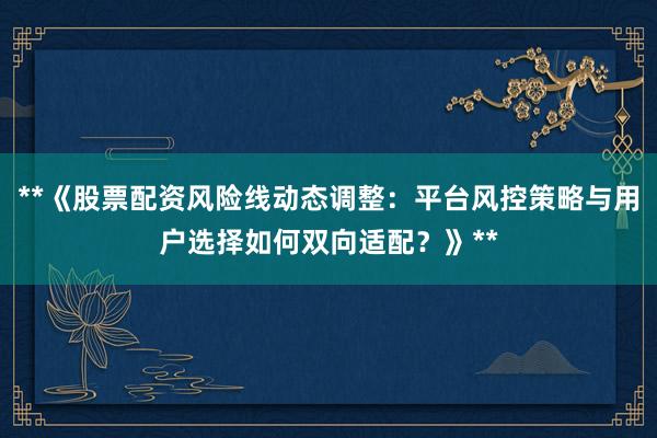 **《股票配资风险线动态调整:平台风控策略与用户选择如何双向适配?》**