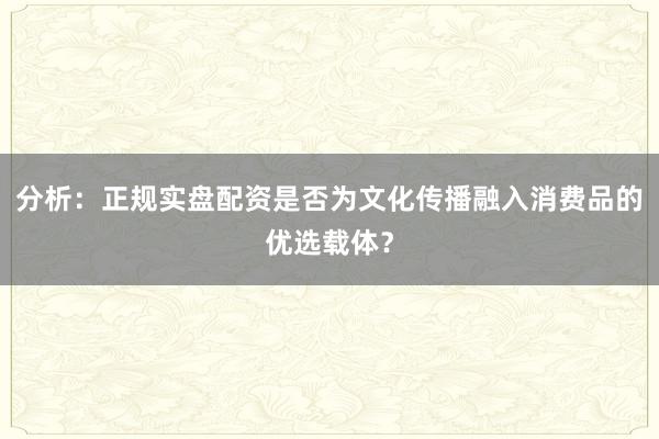 分析：正规实盘配资是否为文化传播融入消费品的优选载体？