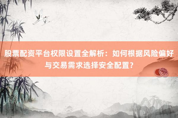 股票配资平台权限设置全解析：如何根据风险偏好与交易需求选择安全配置？