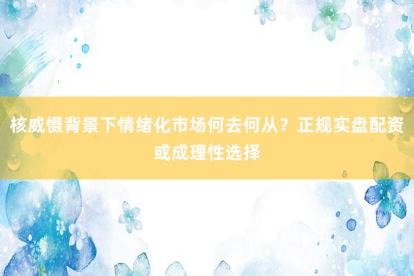核威慑背景下情绪化市场何去何从？正规实盘配资或成理性选择