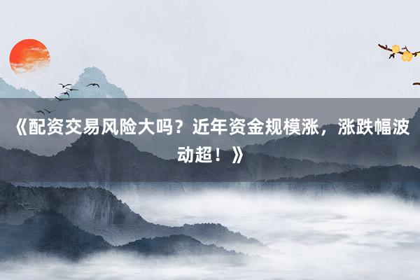 《配资交易风险大吗？近年资金规模涨，涨跌幅波动超！》