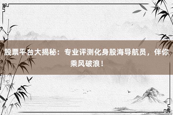 股票平台大揭秘：专业评测化身股海导航员，伴你乘风破浪！