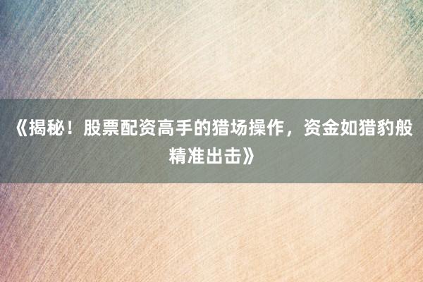 《揭秘！股票配资高手的猎场操作，资金如猎豹般精准出击》