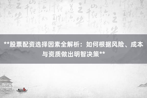 **股票配资选择因素全解析：如何根据风险、成本与资质做出明智决策**