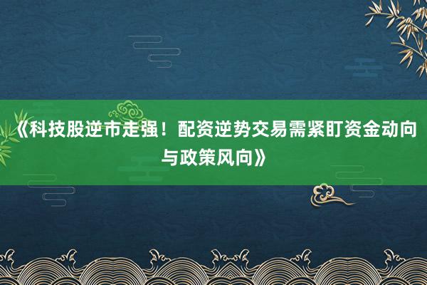 《科技股逆市走强！配资逆势交易需紧盯资金动向与政策风向》