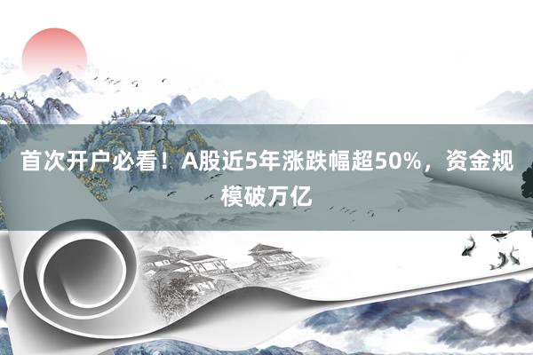 首次开户必看！A股近5年涨跌幅超50%，资金规模破万亿