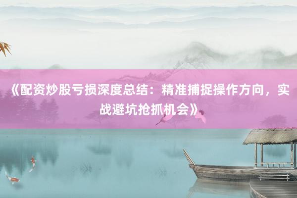 《配资炒股亏损深度总结：精准捕捉操作方向，实战避坑抢抓机会》