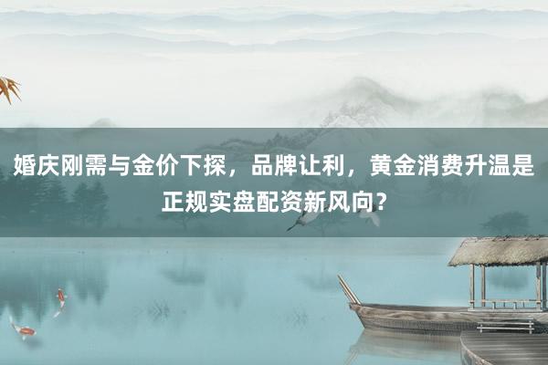 婚庆刚需与金价下探，品牌让利，黄金消费升温是正规实盘配资新风向？