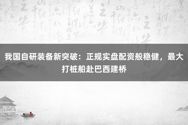 我国自研装备新突破：正规实盘配资般稳健，最大打桩船赴巴西建桥