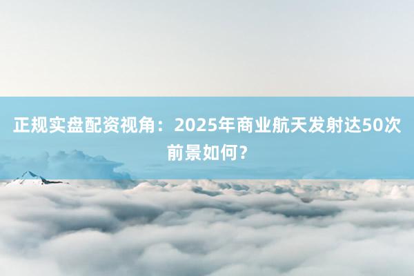 正规实盘配资视角：2025年商业航天发射达50次前景如何？