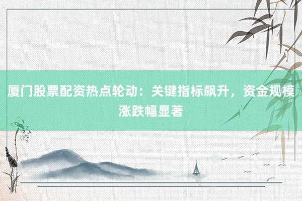 厦门股票配资热点轮动：关键指标飙升，资金规模涨跌幅显著