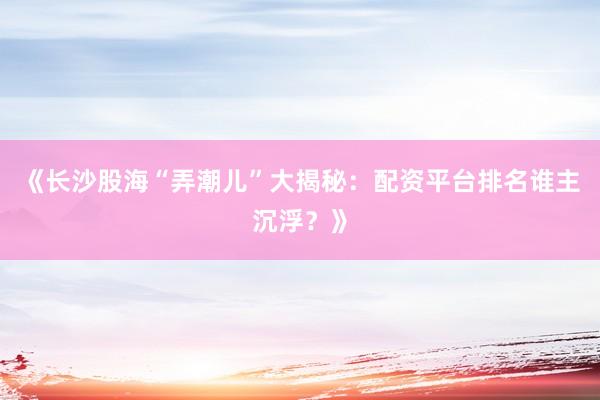 《长沙股海“弄潮儿”大揭秘：配资平台排名谁主沉浮？》