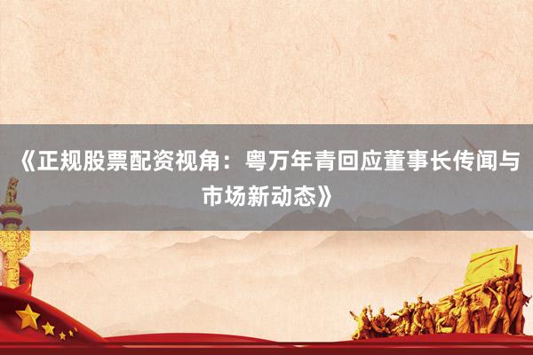 《正规股票配资视角：粤万年青回应董事长传闻与市场新动态》