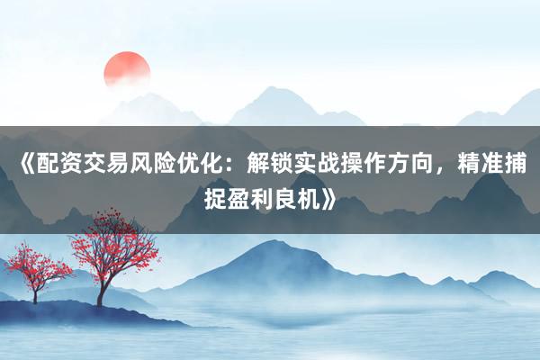 《配资交易风险优化：解锁实战操作方向，精准捕捉盈利良机》
