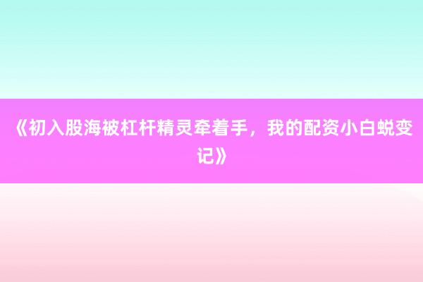 《初入股海被杠杆精灵牵着手，我的配资小白蜕变记》