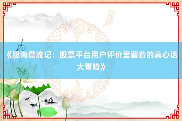 《股海漂流记：股票平台用户评价里藏着的真心话大冒险》