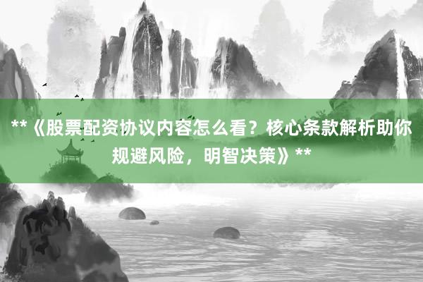 **《股票配资协议内容怎么看？核心条款解析助你规避风险，明智决策》**