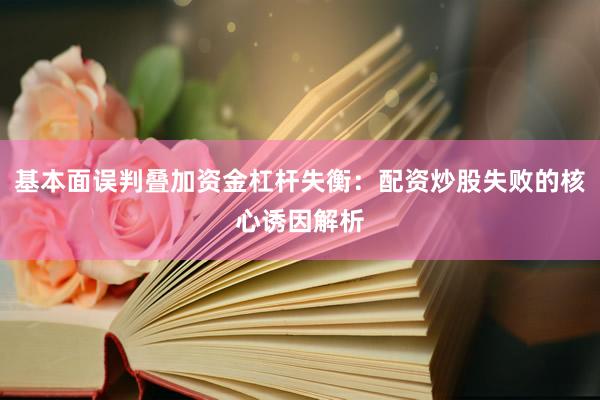 基本面误判叠加资金杠杆失衡：配资炒股失败的核心诱因解析