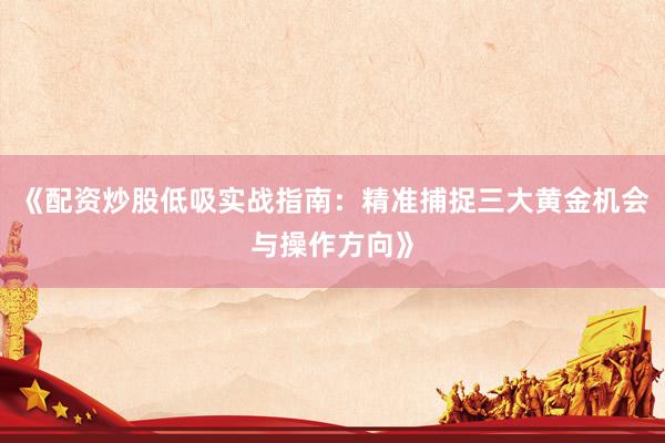 《配资炒股低吸实战指南：精准捕捉三大黄金机会与操作方向》