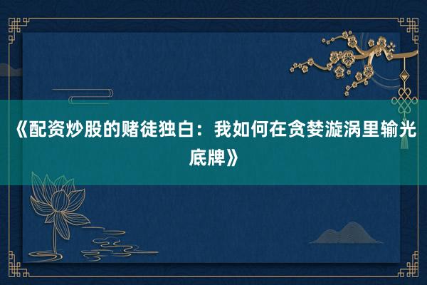 《配资炒股的赌徒独白：我如何在贪婪漩涡里输光底牌》