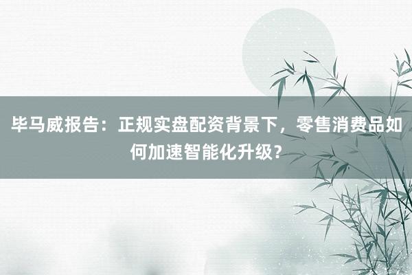 毕马威报告：正规实盘配资背景下，零售消费品如何加速智能化升级？