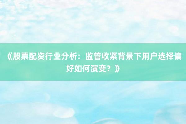 《股票配资行业分析：监管收紧背景下用户选择偏好如何演变？》
