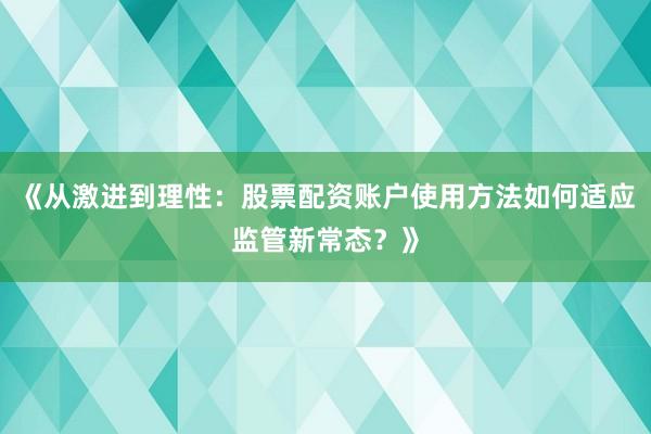 《从激进到理性：股票配资账户使用方法如何适应监管新常态？》