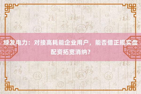 绿发电力：对接高耗能企业用户，能否借正规实盘配资拓宽消纳？