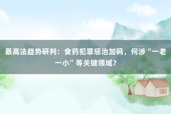 最高法趋势研判：食药犯罪惩治加码，何涉“一老一小”等关键领域？