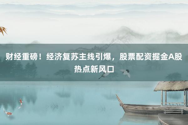 财经重磅！经济复苏主线引爆，股票配资掘金A股热点新风口