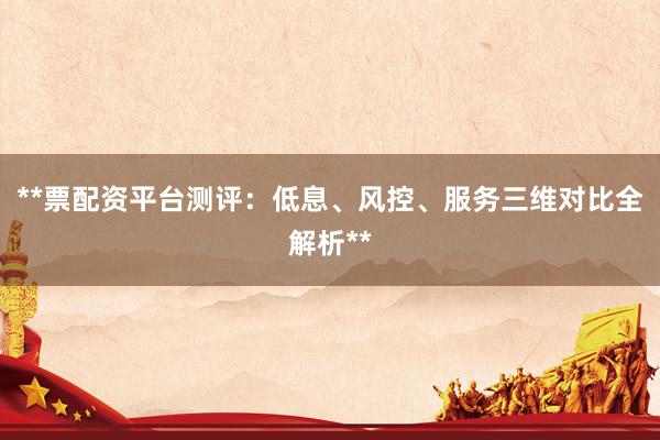 **票配资平台测评：低息、风控、服务三维对比全解析**