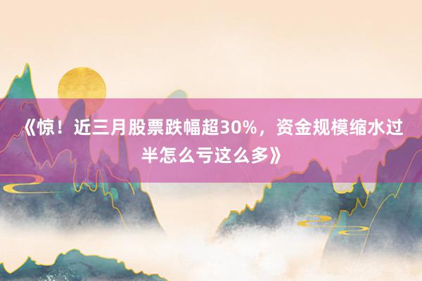 《惊!近三月股票跌幅超30%,资金规模缩水过半怎么亏这么多》