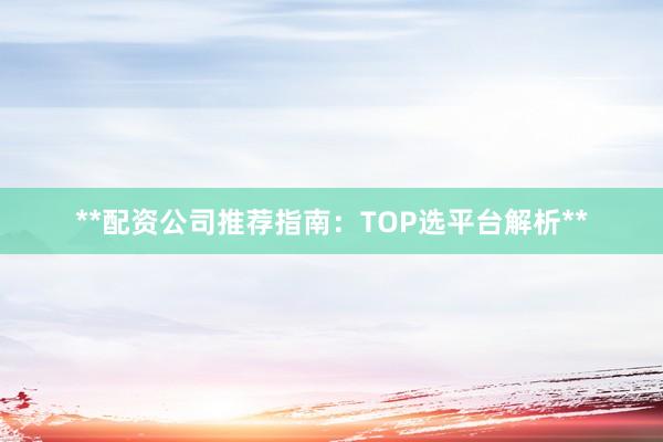 **配资公司推荐指南：TOP选平台解析**