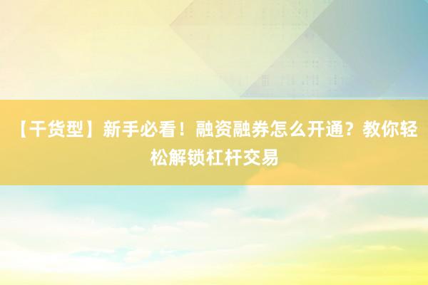 【干货型】新手必看！融资融券怎么开通？教你轻松解锁杠杆交易