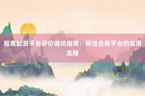 股票配资平台评价避坑指南：筛选合规平台的实用流程